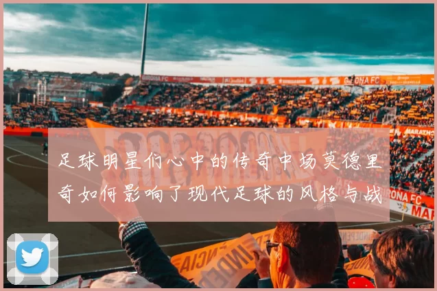 足球明星们心中的传奇中场莫德里奇如何影响了现代足球的风格与战术