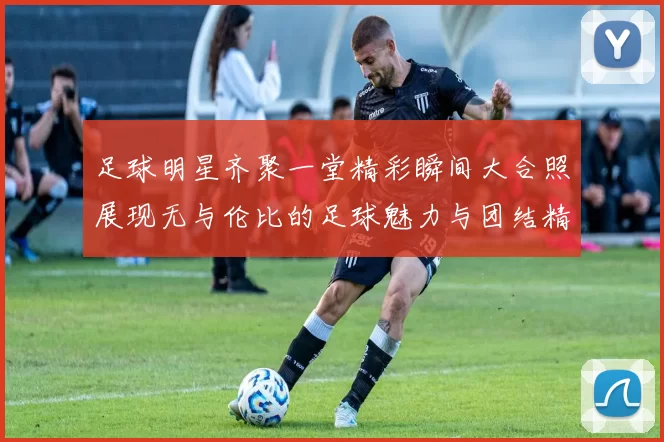 足球明星齐聚一堂精彩瞬间大合照展现无与伦比的足球魅力与团结精神