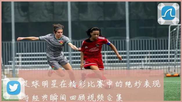 足球明星在精彩比赛中的绝妙表现与经典瞬间回顾视频合集