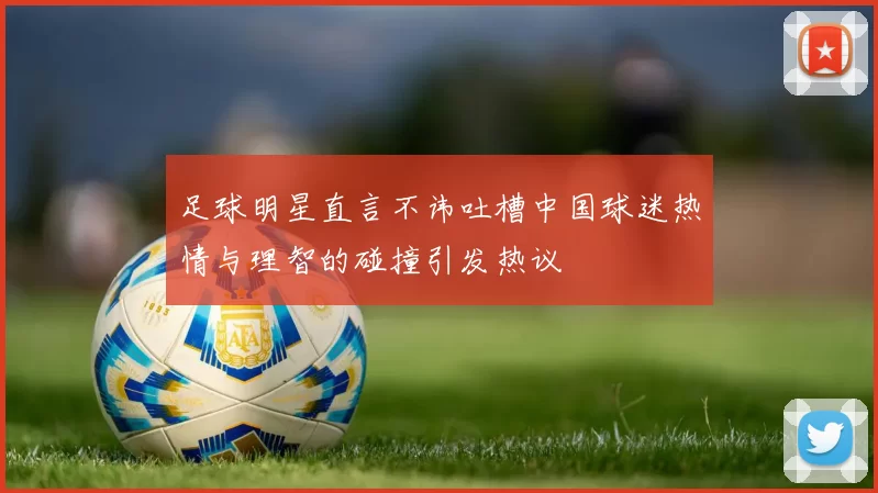 足球明星直言不讳吐槽中国球迷热情与理智的碰撞引发热议