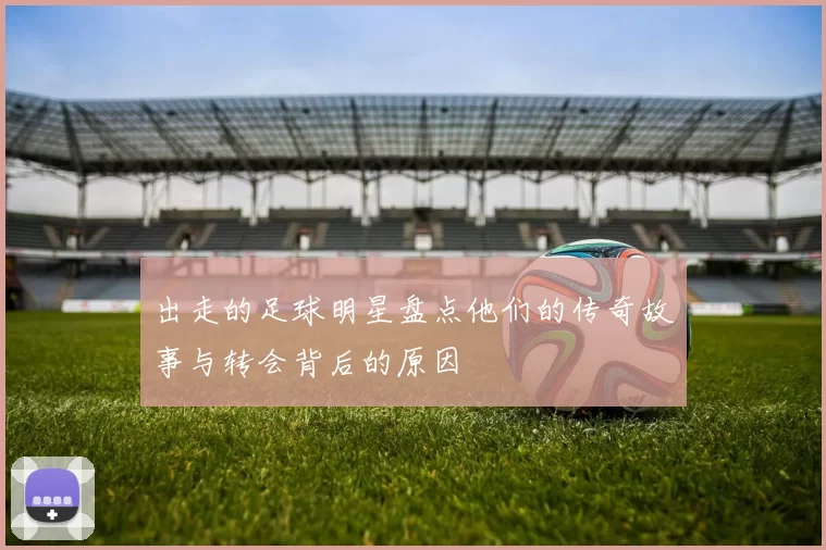 出走的足球明星盘点他们的传奇故事与转会背后的原因