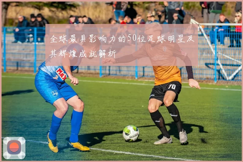 全球最具影响力的50位足球明星及其辉煌成就解析