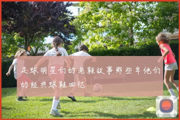 足球明星们的老鞋故事那些年他们的经典球鞋回忆