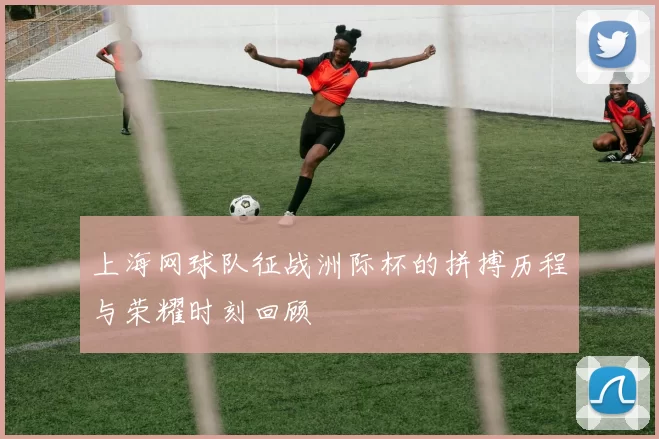 上海网球队征战洲际杯的拼搏历程与荣耀时刻回顾