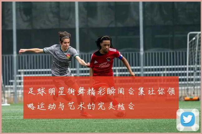 足球明星街舞精彩瞬间合集让你领略运动与艺术的完美结合