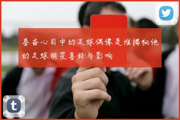 秦奋心目中的足球偶像是谁揭秘他的足球明星喜好与影响