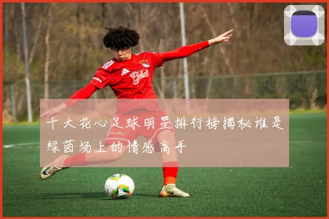 十大花心足球明星排行榜揭秘谁是绿茵场上的情感高手