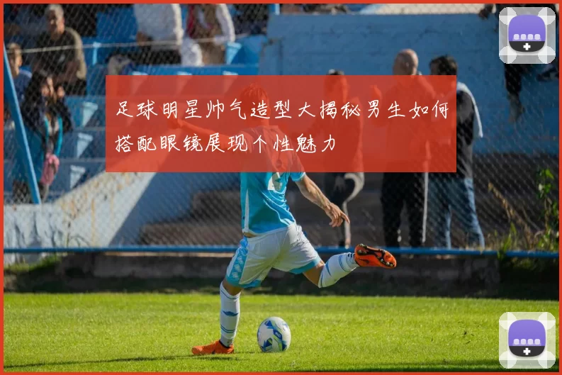 足球明星帅气造型大揭秘男生如何搭配眼镜展现个性魅力