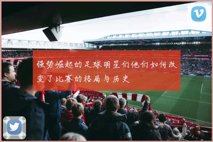 强势崛起的足球明星们他们如何改变了比赛的格局与历史