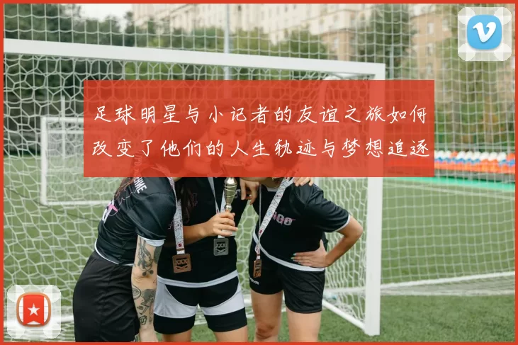 足球明星与小记者的友谊之旅如何改变了他们的人生轨迹与梦想追逐