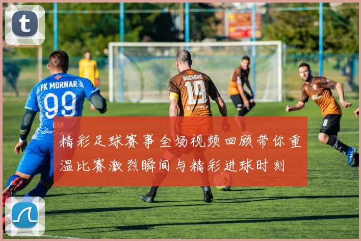 精彩足球赛事全场视频回顾带你重温比赛激烈瞬间与精彩进球时刻