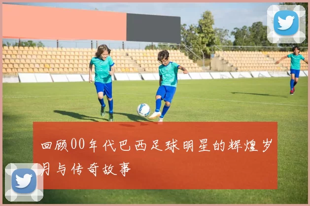 回顾00年代巴西足球明星的辉煌岁月与传奇故事