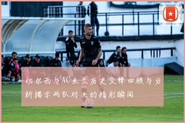 切尔西与AC米兰历史交锋回顾与分析揭示两队对决的精彩瞬间