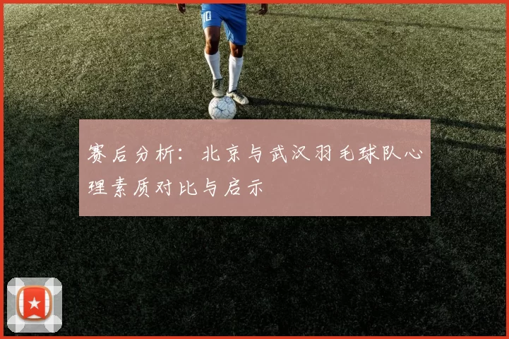 赛后分析：北京与武汉羽毛球队心理素质对比与启示