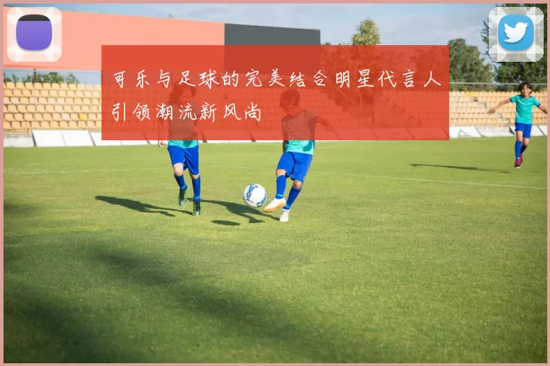 可乐与足球的完美结合明星代言人引领潮流新风尚