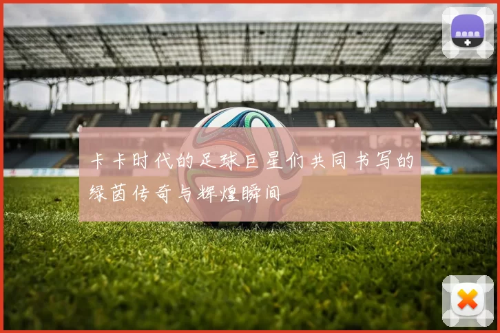 卡卡时代的足球巨星们共同书写的绿茵传奇与辉煌瞬间