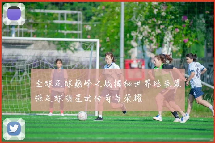 全球足球巅峰之战揭秘世界地表最强足球明星的传奇与荣耀