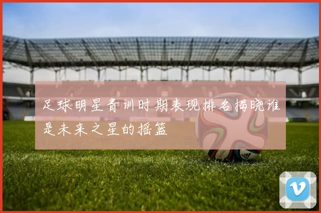 足球明星青训时期表现排名揭晓谁是未来之星的摇篮