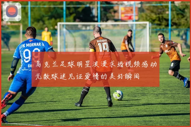 乌克兰足球明星浪漫求婚视频感动无数球迷见证爱情的美好瞬间
