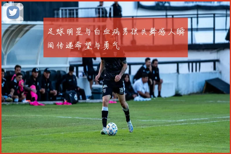 足球明星与白血病男孩共舞感人瞬间传递希望与勇气