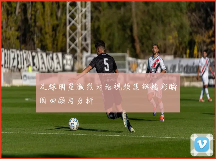 足球明星激烈讨论视频集锦精彩瞬间回顾与分析