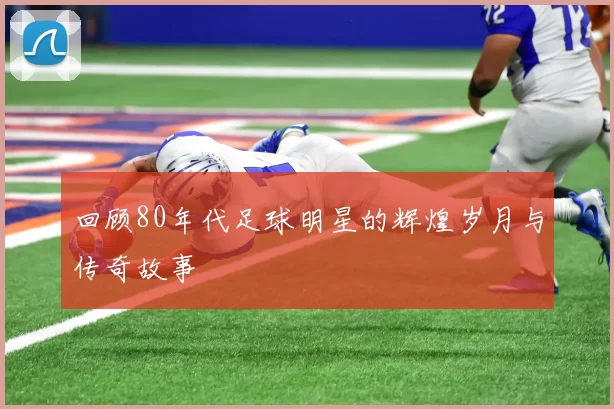 回顾80年代足球明星的辉煌岁月与传奇故事