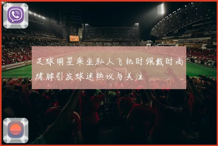 足球明星乘坐私人飞机时佩戴时尚烤脖引发球迷热议与关注