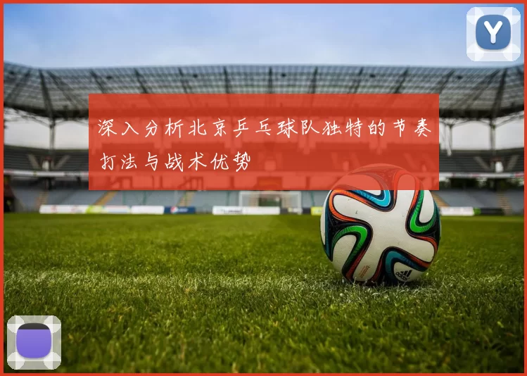 深入分析北京乒乓球队独特的节奏打法与战术优势