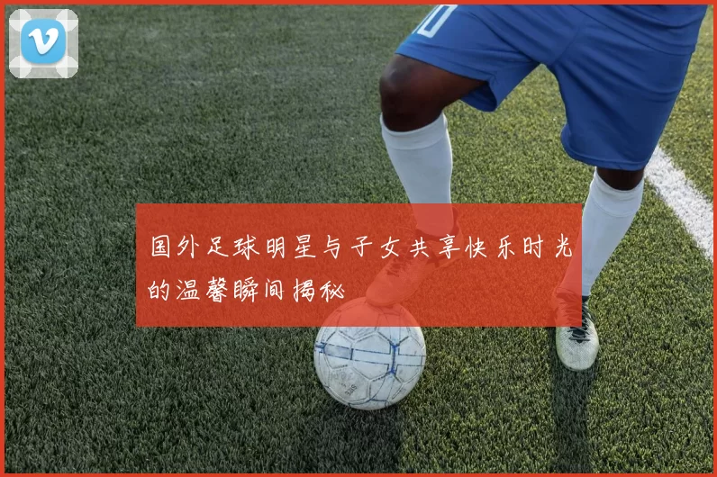 国外足球明星与子女共享快乐时光的温馨瞬间揭秘