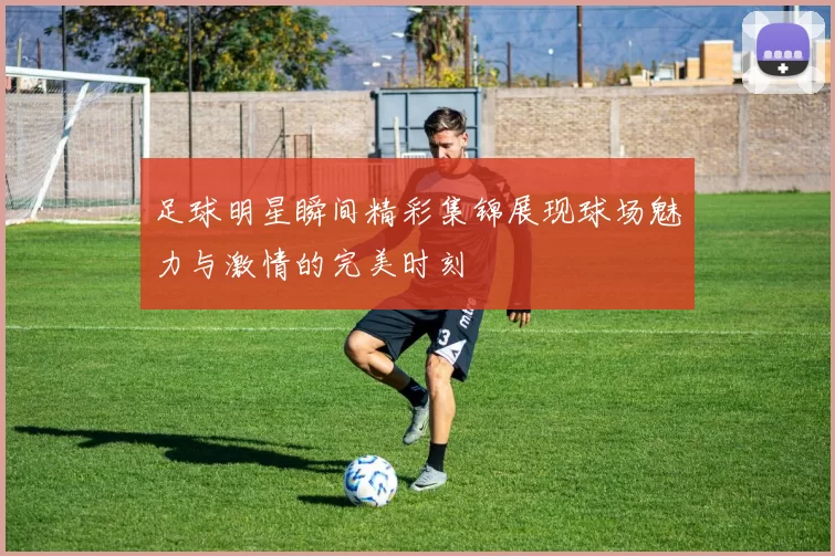 足球明星瞬间精彩集锦展现球场魅力与激情的完美时刻